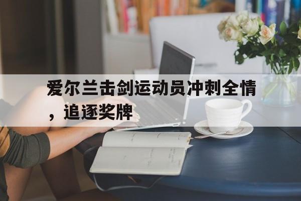 aoa体育体育登录-爱尔兰击剑运动员冲刺全情，追逐奖牌的简单介绍